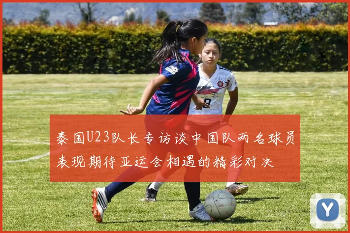 泰国U23队长专访谈中国队两名球员表现期待亚运会相遇的精彩对决