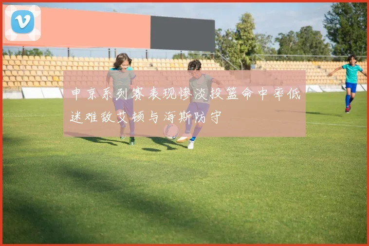申京系列赛表现惨淡投篮命中率低迷难敌艾顿与海斯防守