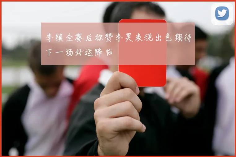 李镇全赛后称赞李昊表现出色期待下一场好运降临