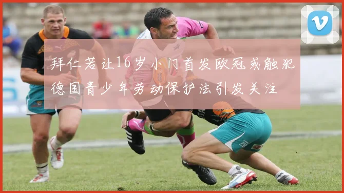 拜仁若让16岁小门首发欧冠或触犯德国青少年劳动保护法引发关注