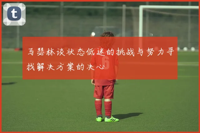 马瑟林谈状态低迷的挑战与努力寻找解决方案的决心