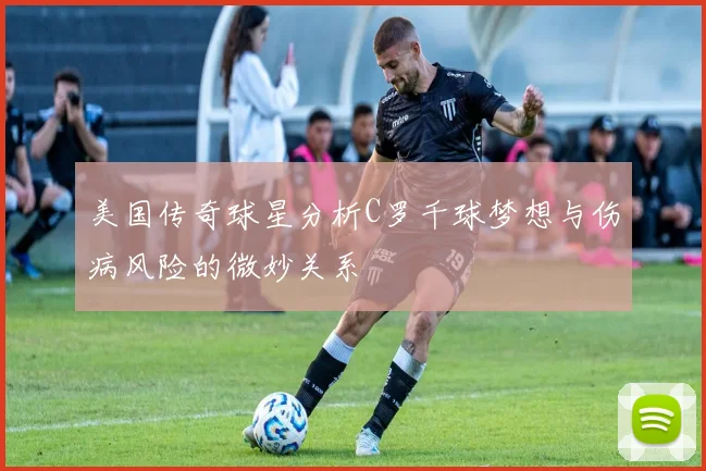 美国传奇球星分析C罗千球梦想与伤病风险的微妙关系