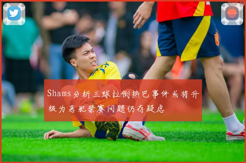 Shams分析三球拉倒热巴事件或将升级为恶犯禁赛问题仍存疑虑