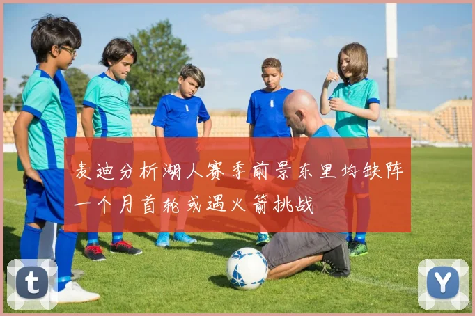 麦迪分析湖人赛季前景东里均缺阵一个月首轮或遇火箭挑战