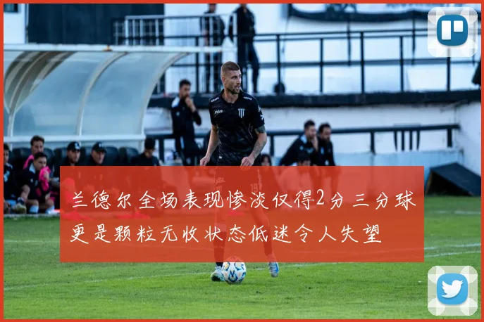 兰德尔全场表现惨淡仅得2分三分球更是颗粒无收状态低迷令人失望