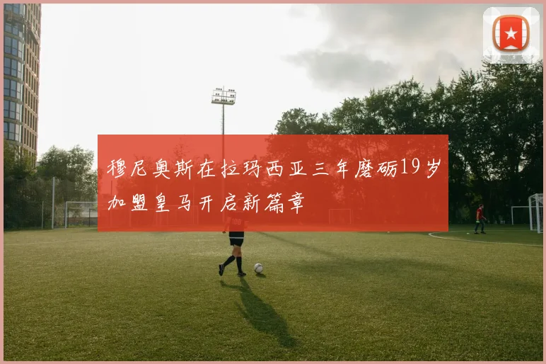 穆尼奥斯在拉玛西亚三年磨砺19岁加盟皇马开启新篇章