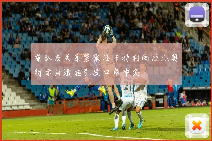 前队友关系紧张洛卡特利向拉比奥特示好遭拒引发口角冲突
