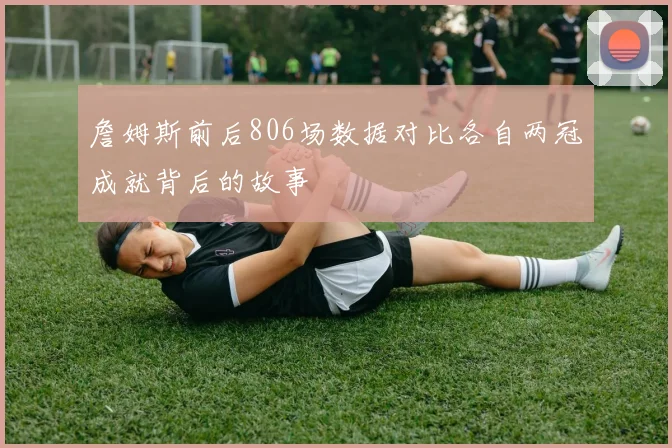 詹姆斯前后806场数据对比各自两冠成就背后的故事