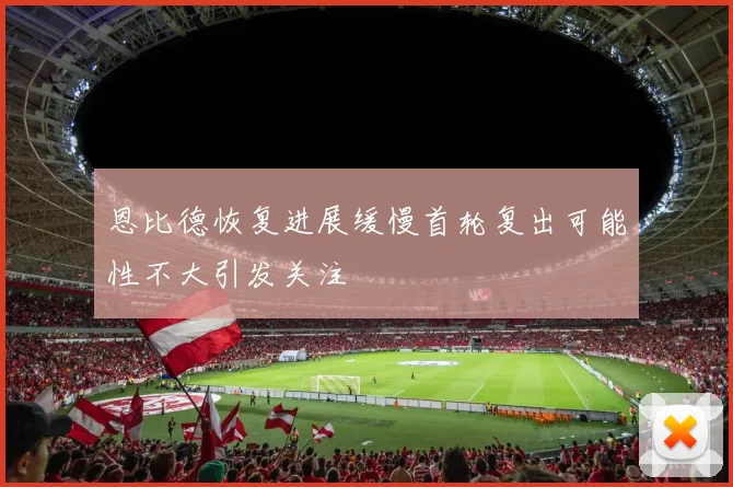 恩比德恢复进展缓慢首轮复出可能性不大引发关注