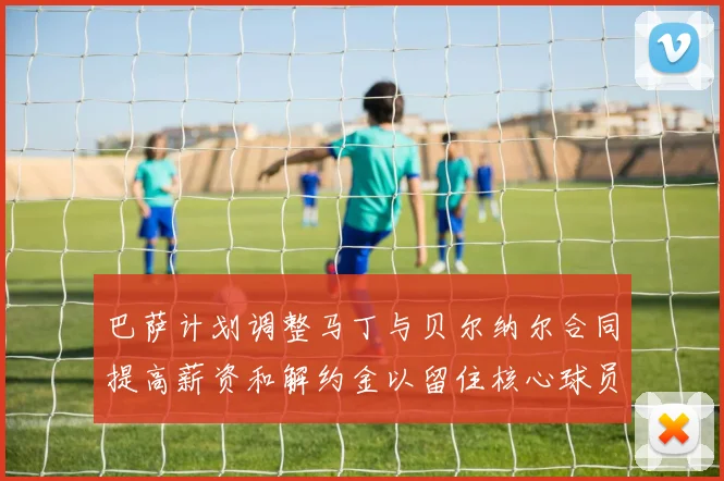 巴萨计划调整马丁与贝尔纳尔合同提高薪资和解约金以留住核心球员