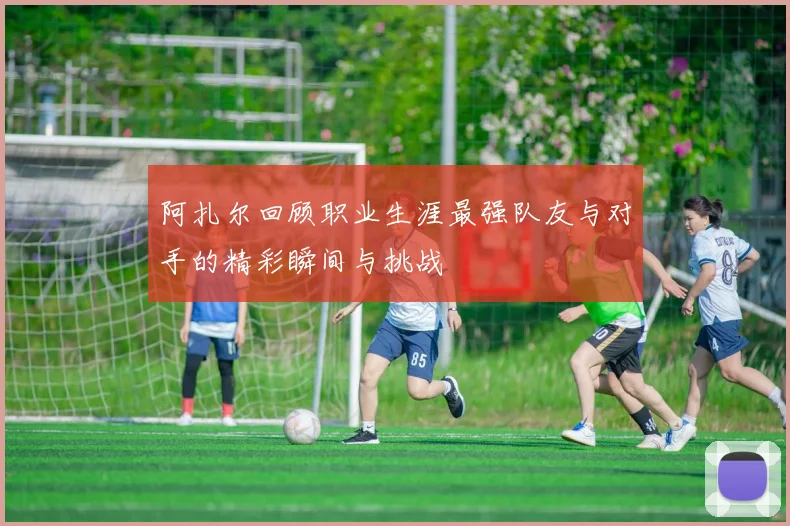 阿扎尔回顾职业生涯最强队友与对手的精彩瞬间与挑战
