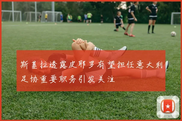 斯基拉透露皮耶罗有望担任意大利足协重要职务引发关注