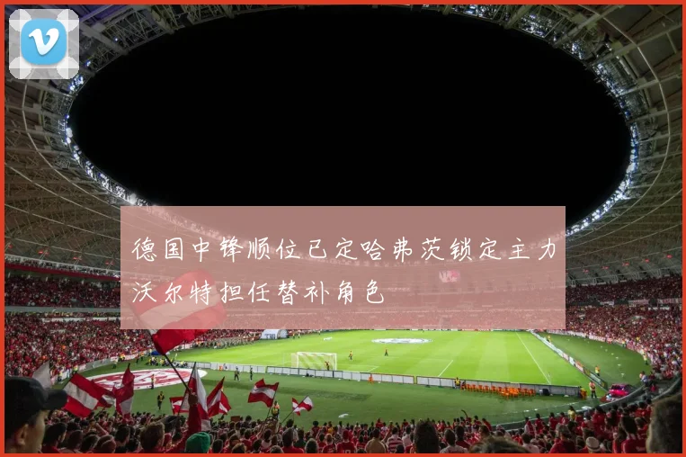 德国中锋顺位已定哈弗茨锁定主力沃尔特担任替补角色